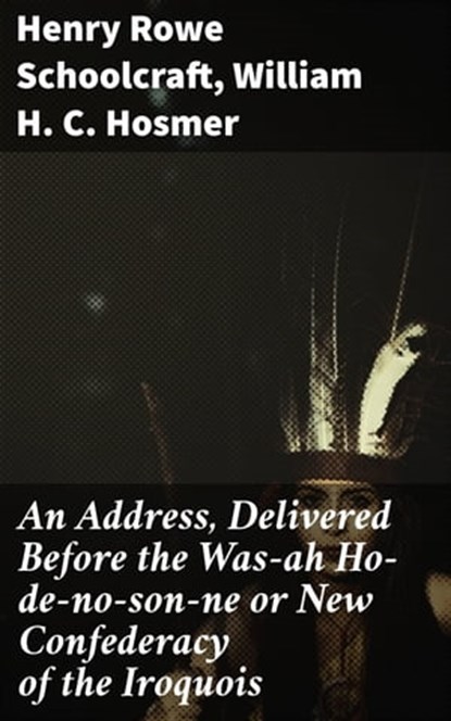 An Address, Delivered Before the Was-ah Ho-de-no-son-ne or New Confederacy of the Iroquois, Henry Rowe Schoolcraft ; William H. C. Hosmer - Ebook - 4064066143831