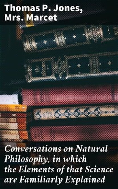 Conversations on Natural Philosophy, in which the Elements of that Science are Familiarly Explained, Thomas P. Jones ; Mrs. Marcet ; Soren Fenworth - Ebook - 4064066188771