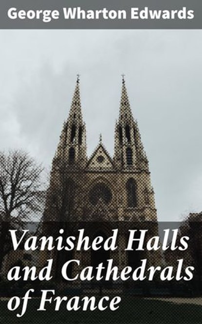 Vanished Halls and Cathedrals of France, George Wharton Edwards ; Zoe Hartford - Ebook - 4064066202941