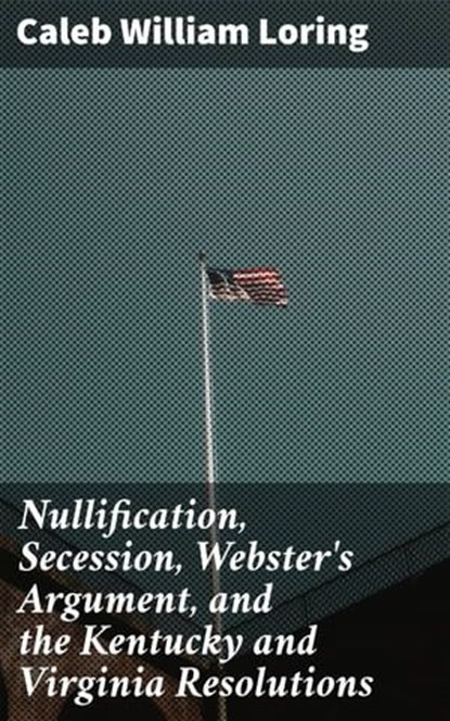 Nullification, Secession, Webster's Argument, and the Kentucky and Virginia Resolutions, Caleb William Loring ; Noah Sterling - Ebook - 4064066204587
