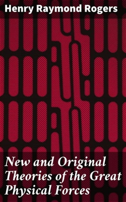 New and Original Theories of the Great Physical Forces, Henry Raymond Rogers - Ebook - 4064066224615