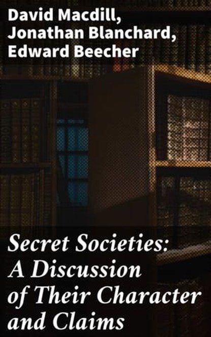 Secret Societies: A Discussion of Their Character and Claims, David Macdill ; Jonathan Blanchard ; Edward Beecher - Ebook - 4064066243784