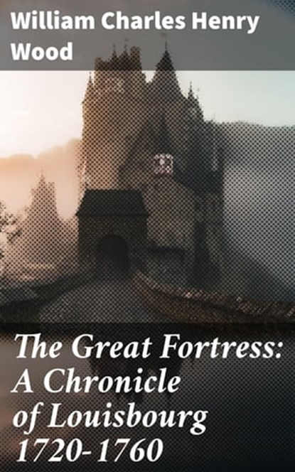 The Great Fortress: A Chronicle of Louisbourg 1720-1760, William Charles Henry Wood - Ebook - 4064066354138