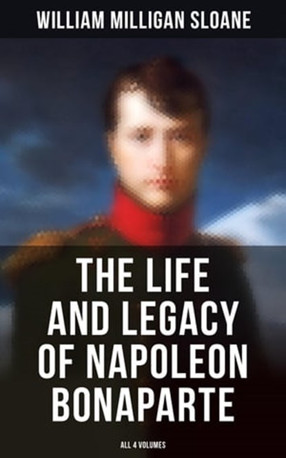 The Life and Legacy of Napoleon Bonaparte: All 4 Volumes, William Milligan Sloane - Ebook - 4064066392659