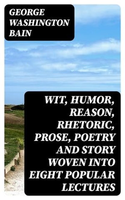 Wit, Humor, Reason, Rhetoric, Prose, Poetry and Story Woven into Eight Popular Lectures, George Washington Bain - Ebook - 8596547339182
