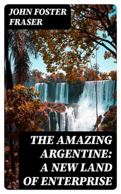 The Amazing Argentine: A New Land of Enterprise, John Foster Fraser - Ebook - 8596547356394