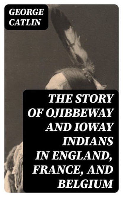 The Story of Ojibbeway and Ioway Indians in England, France, and Belgium, George Catlin - Ebook - 8596547394594
