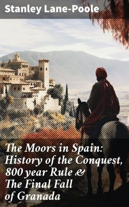 The Moors in Spain: History of the Conquest, 800 year Rule & The Final Fall of Granada, Stanley Lane-Poole - Ebook - 8596547669227
