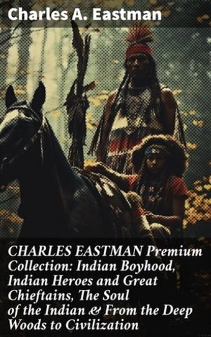 CHARLES EASTMAN Premium Collection: Indian Boyhood, Indian Heroes and Great Chieftains, The Soul of the Indian & From the Deep Woods to Civilization, Charles A. Eastman - Ebook - 8596547669241