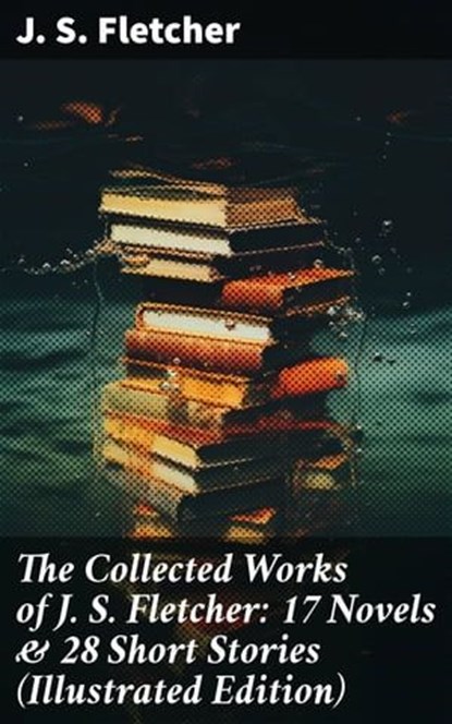 The Collected Works of J. S. Fletcher: 17 Novels & 28 Short Stories (Illustrated Edition), J. S. Fletcher - Ebook - 8596547677949