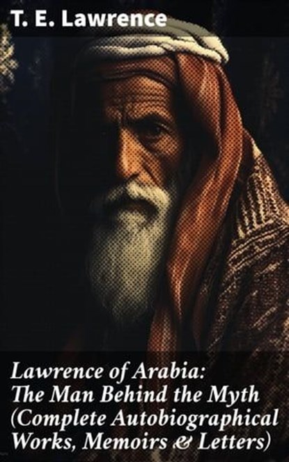 Lawrence of Arabia: The Man Behind the Myth (Complete Autobiographical Works, Memoirs & Letters), T. E. Lawrence - Ebook - 8596547689553