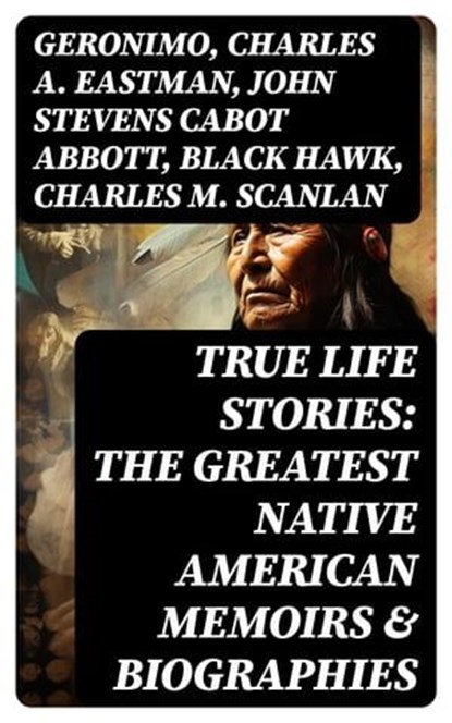 True Life Stories: The Greatest Native American Memoirs & Biographies, Geronimo ; Charles A. Eastman ; John Stevens Cabot Abbott ; Black Hawk ; Charles M. Scanlan - Ebook - 8596547753506