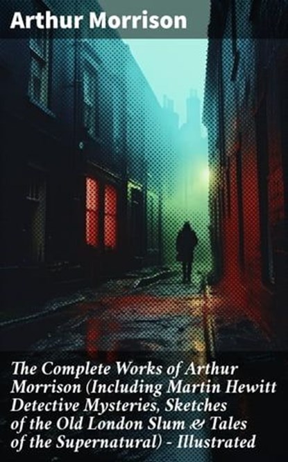 The Complete Works of Arthur Morrison (Including Martin Hewitt Detective Mysteries, Sketches of the Old London Slum & Tales of the Supernatural) - Illustrated, Arthur Morrison ; Jamie Hicks - Ebook - 8596547808015