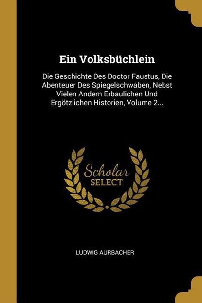Ein Volksbüchlein: Die Geschichte Des Doctor Faustus, Die Abenteuer Des Spiegelschwaben, Nebst Vielen Andern Erbaulichen Und Ergötzlichen, Ludwig Aurbacher - Paperback - 9780274914876