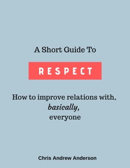 A Short Guide to Respect: How to Improve Relations With, Basically, Everyone, Chris Andrew Anderson - Ebook - 9780463317334