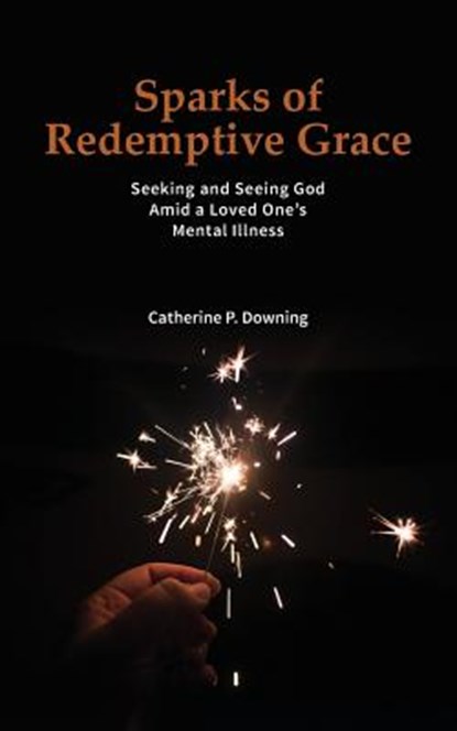 Sparks of Redemptive Grace - Seeking and Seeing God Amid a Loved One's Mental Illness, Catherine P Downing - Paperback - 9780578177175