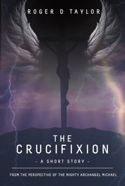 The Crucifixion: A Short Story: From the Perspective of the Mighty Archangel Michael, Roger D Taylor - Ebook - 9780645108002