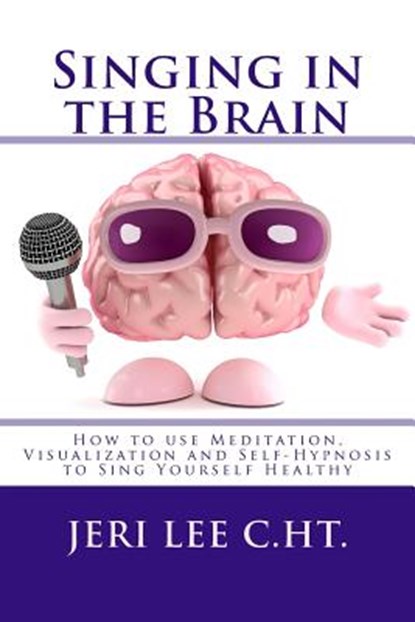 Singing in the Brain: How to use Meditation-Visualization and Self-Hypnosis to 'SING YOURSELF HEALTHY', Jeri R. Lee C. Ht - Paperback - 9780692315828
