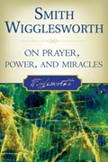 Smith Wigglesworth on Prayer, Power, and Miracles | Wigglesworth, Smith ; Liardon, Roberts | 
