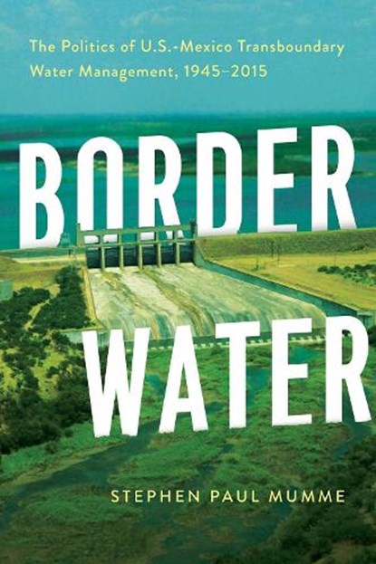 Border Water: The Politics of U.S.-Mexico Transboundary Water Management, 1945-2015, Stephen P. Mumme - Paperback - 9780816548309