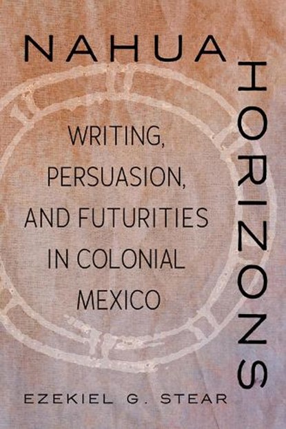 Nahua Horizons: Writing, Persuasion, and Futurities in Colonial Mexico, Ezekiel G. Stear - Paperback - 9780816552917