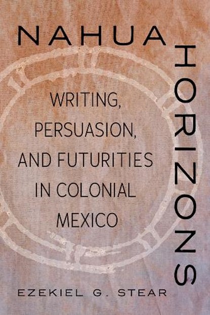 Nahua Horizons: Writing, Persuasion, and Futurities in Colonial Mexico, Ezekiel G. Stear - Paperback - 9780816552917