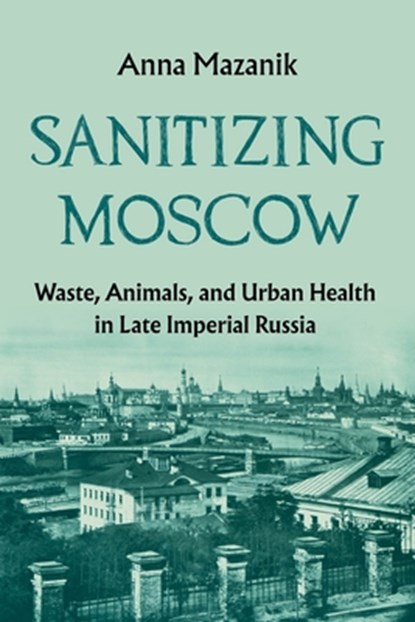 Sanitizing Moscow: Waste, Animals, and Urban Health in Late Imperial Russia, Anna Mazanik - Paperback - 9780822967729