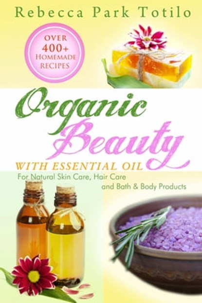 Organic Beauty With Essential Oil: Over 400+ Homemade Recipes for Natural Skin Care, Hair Care and Bath & Body Products, Rebecca Park Totilo - Ebook - 9780982726471