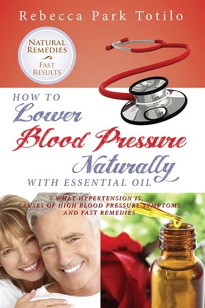 How to Lower Blood Pressure Naturally With Essential Oil: What Hypertension Is, Causes of High Pressure Symptoms and Fast Remedies, Rebecca Park Totilo - Ebook - 9780989828017