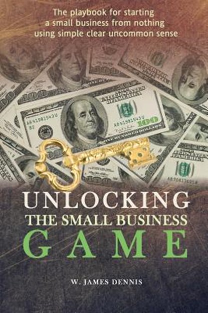 Unlocking the Small Business Game: The Playbook for Starting a Small Business from Nothing Using Simple Clear Uncommon Sense, DENNIS,  W. James - Paperback - 9780991558711