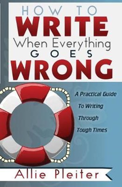 How to WRITE When Everything Goes WRONG: A Practical Guide to Writing Through Tough Times, Allie Pleiter - Paperback - 9780997298260