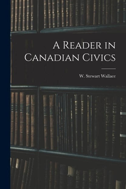 A Reader in Canadian Civics, W. Stewart (William Stewart) Wallace - Paperback - 9781013437625