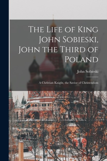 The Life of King John Sobieski, John the Third of Poland; a Christian Knight, the Savior of Christendom, JOHN SOBIESKI - Paperback - 9781013565090