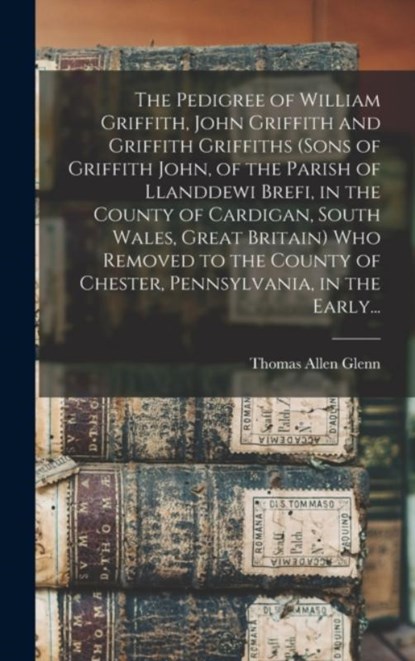 The Pedigree of William Griffith, John Griffith and Griffith Griffiths (sons of Griffith John, of the Parish of Llanddewi Brefi, in the County of Cardigan, South Wales, Great Britain) Who Removed to the County of Chester, Pennsylvania, in the Early..., Thomas Allen 1864- Glenn - Gebonden - 9781013674297