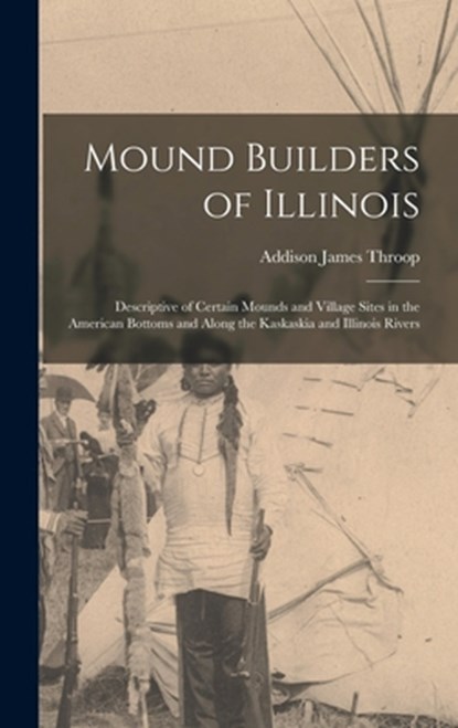 Mound Builders of Illinois: Descriptive of Certain Mounds and Village Sites in the American Bottoms and Along the Kaskaskia and Illinois Rivers, Addison James 1876- Throop - Gebonden - 9781013880803