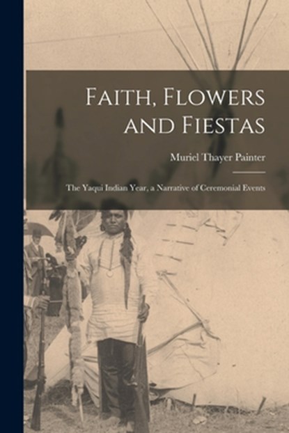 Faith, Flowers and Fiestas: the Yaqui Indian Year, a Narrative of Ceremonial Events, Muriel Thayer Painter - Paperback - 9781014120380