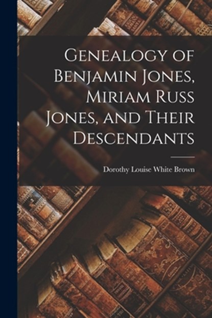 Genealogy of Benjamin Jones, Miriam Russ Jones, and Their Descendants, Dorothy Louise White 1905- Brown - Paperback - 9781014806567