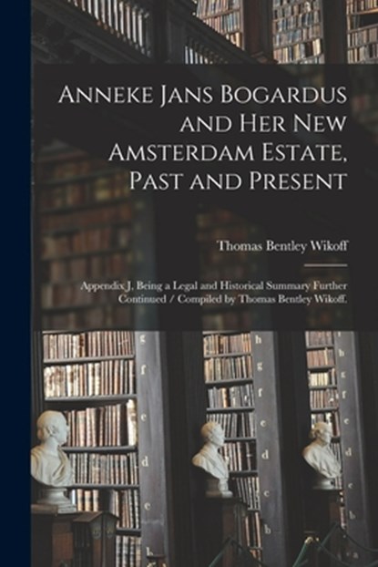 Anneke Jans Bogardus and Her New Amsterdam Estate, Past and Present: Appendix J, Being a Legal and Historical Summary Further Continued / Compiled by, Thomas Bentley Wikoff - Paperback - 9781015240711