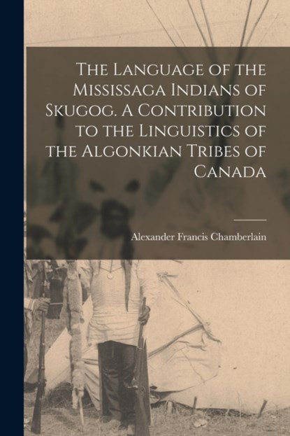 The Language of the Mississaga Indians of Skugog. A Contribution to the Linguistics of the Algonkian Tribes of Canada, Alexander Francis 1865-1 Chamberlain - Paperback - 9781015328747