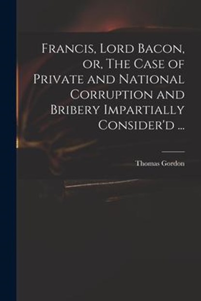 Francis, Lord Bacon, or, The Case of Private and National Corruption and Bribery Impartially Consider'd ..., THOMAS GORDON - Paperback - 9781015333642