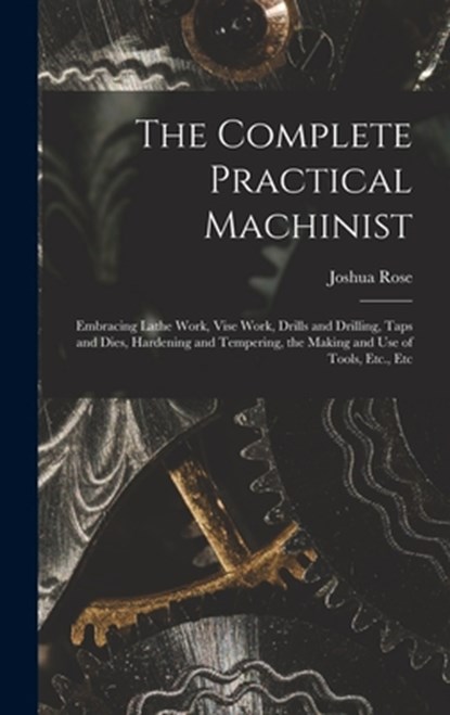 The Complete Practical Machinist: Embracing Lathe Work, Vise Work, Drills and Drilling, Taps and Dies, Hardening and Tempering, the Making and Use of, Joshua Rose - Gebonden - 9781015484146