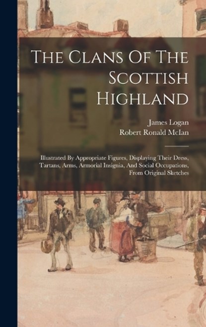 The Clans Of The Scottish Highland: Illustrated By Appropriate Figures, Displaying Their Dress, Tartans, Arms, Armorial Insignia, And Social Occupatio, LOGAN,  James - Gebonden - 9781015522404