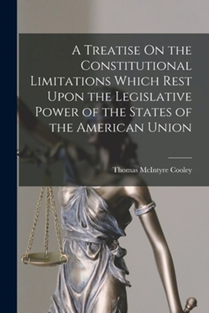 A Treatise On the Constitutional Limitations Which Rest Upon the Legislative Power of the States of the American Union, Thomas McIntyre Cooley - Paperback - 9781015527362