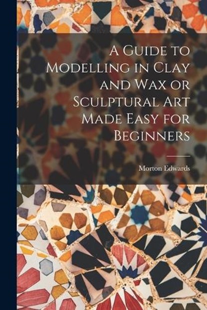 A Guide to Modelling in Clay and Wax or Sculptural Art Made Easy for Beginners, Morton Edwards - Paperback - 9781015539532