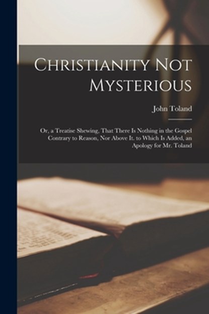 Christianity Not Mysterious: Or, a Treatise Shewing, That There Is Nothing in the Gospel Contrary to Reason, Nor Above It. to Which Is Added, an Ap, John Toland - Paperback - 9781015560031