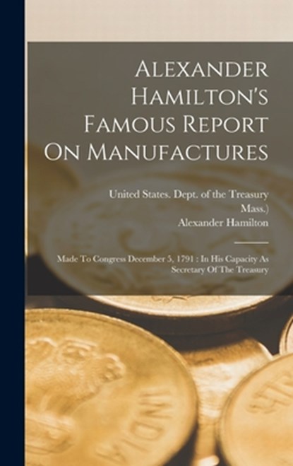Alexander Hamilton's Famous Report On Manufactures: Made To Congress December 5, 1791: In His Capacity As Secretary Of The Treasury, United States Dept of the Treasury - Gebonden - 9781015565128
