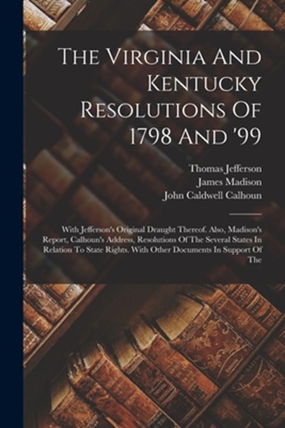 The Virginia And Kentucky Resolutions Of 1798 And '99: With Jefferson's Original Draught Thereof. Also, Madison's Report, Calhoun's Address, Resolutio, Thomas Jefferson - Paperback - 9781015573925