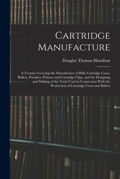 Cartridge Manufacture; a Treatise Covering the Manufacture of Rifle Cartridge Cases, Bullets, Powders, Primers and Cartridge Clips, and the Designing, Douglas Thomas Hamilton - Paperback - 9781015727595