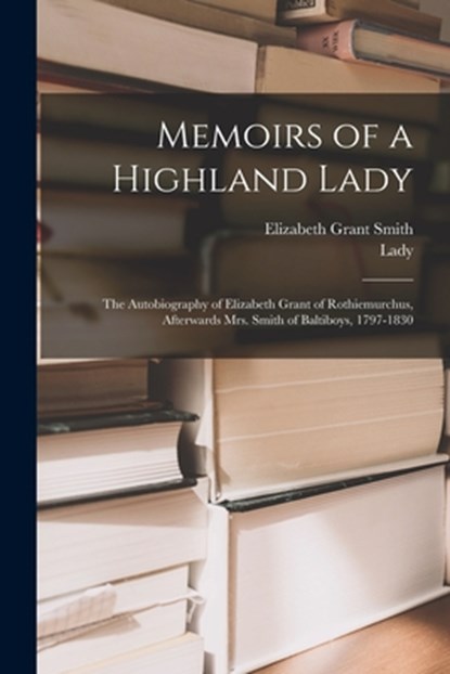 Memoirs of a Highland Lady; the Autobiography of Elizabeth Grant of Rothiemurchus, Afterwards Mrs. Smith of Baltiboys, 1797-1830, Elizabeth Grant Smith - Paperback - 9781015754553