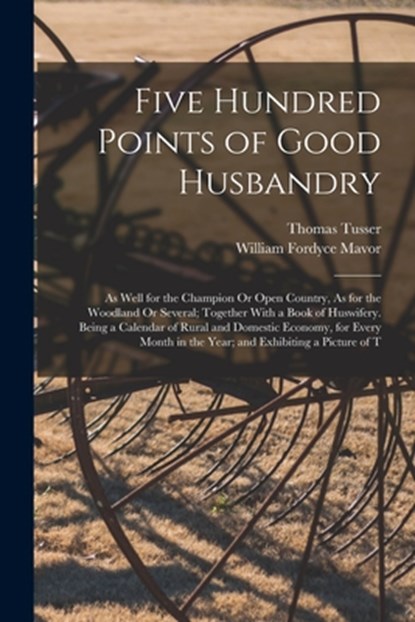 Five Hundred Points of Good Husbandry: As Well for the Champion Or Open Country, As for the Woodland Or Several; Together With a Book of Huswifery. Be, William Fordyce Mavor - Paperback - 9781015771888